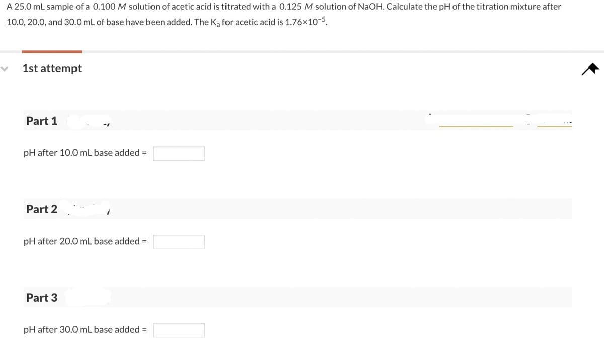 A 25.0 mL sample of a 0.100 M solution of acetic acid is titrated with a 0.125 M solution of NaOH. Calculate the pH of the titration mixture after
10.0, 20.0, and 30.0 mL of base have been added. The K₂ for acetic acid is 1.76×10-5.
1st attempt
Part 1
pH after 10.0 mL base added =
Part 2
pH after 20.0 mL base added =
Part 3
pH after 30.0 mL base added =