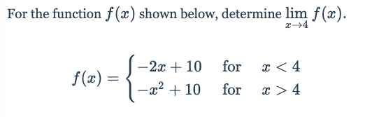 For the function \( f(x) \) shown below, determine \( \lim_{{x \to 4}} f(x) \).

\[
f(x) = 
\begin{cases} 
-2x + 10 & \text{for } x < 4 \\
-x^2 + 10 & \text{for } x > 4 
\end{cases}
\]

This piecewise function \( f(x) \) has two different expressions depending on whether \( x \) is less than or greater than 4. To determine the limit of \( f(x) \) as \( x \) approaches 4, we need to evaluate the left-hand limit \( \lim_{{x \to 4^-}} f(x) \) and the right-hand limit \( \lim_{{x \to 4^+}} f(x) \) separately.