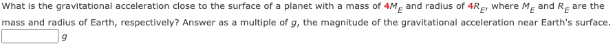 What is the gravitational acceleration close to the surface of a planet with a mass of 4M- and radius of 4RE, where M- and RE are the
mass and radius of Earth, respectively? Answer as a multiple of g, the magnitude of the gravitational acceleration near Earth's surface.
