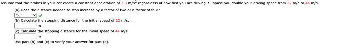 Assume that the brakes in your car create a constant deceleration of 3.3 m/s? regardlesss of how fast you are driving. Suppose you double your driving speed from 22 m/s to 44 m/s.
(a) Does the distance needed to stop increase by a factor of two or a factor of four?
four
(b) Calculate the stopping distance for the initial speed of 22 m/s.
m
(c) Calculate the stopping distance for the initial speed of 44 m/s.
m
Use part (b) and (c) to verify your answer for part (a).
