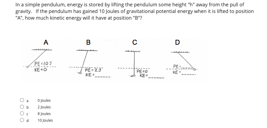 In a simple pendulum, energy is stored by lifting the pendulum some height "h" away from the pull of
gravity. If the pendulum has gained 10 Joules of gravitational potential energy when it is lifted to position
"A", how much kinetic energy will it have at position "B"?
A
B
C
D
PE = 103
KE =O
PE
KE =
PE=2J
KE=
--
PE =0
KE=
a
O Joules
2 Joules
8 Joules
10 Joules
