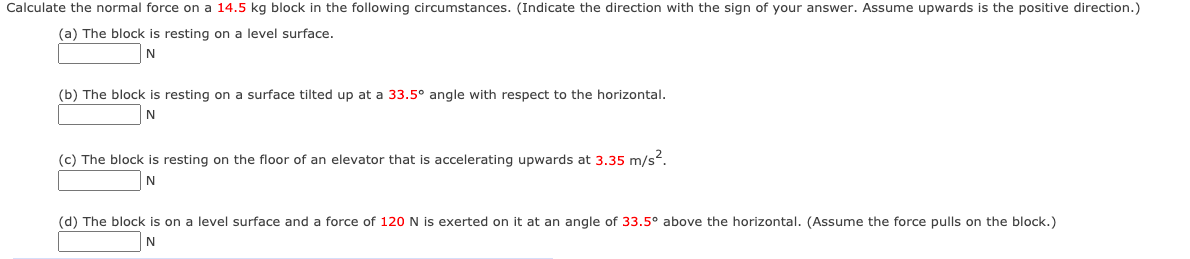 Calculate the normal force on a 14.5 kg block in the following circumstances. (Indicate the direction with the sign of your answer. Assume upwards is the positive direction.)
(a) The block is resting on a level surface.
(b) The block is resting on a surface tilted up at a 33.5° angle with respect to the horizontal.
(c) The block is resting on the floor of an elevator that is accelerating upwards at 3.35 m/s?.
N
(d) The block is on a level surface and a force of 120 N is exerted on it at an angle of 33.5° above the horizontal. (Assume the force pulls on the block.)
N
