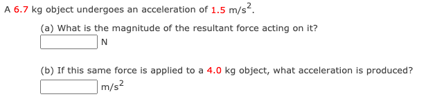 A 6.7 kg object undergoes an acceleration of 1.5 m/s?.
(a) What is the magnitude of the resultant force acting on it?
N
(b) If this same force is applied to a 4.0 kg object, what acceleration is produced?
|m/s²
