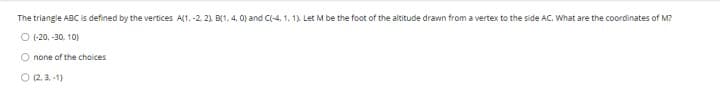 The triangle ABC is defined by the vertices A(1, -2, 2), B(1, 4, 0) and C(-4, 1, 1). Let M be the foot of the altitude drawn from a vertex to the side AC. What are the coordinates of M?
Ⓒ (-20, -30, 10)
O none of the choices
O (2.3,-1)