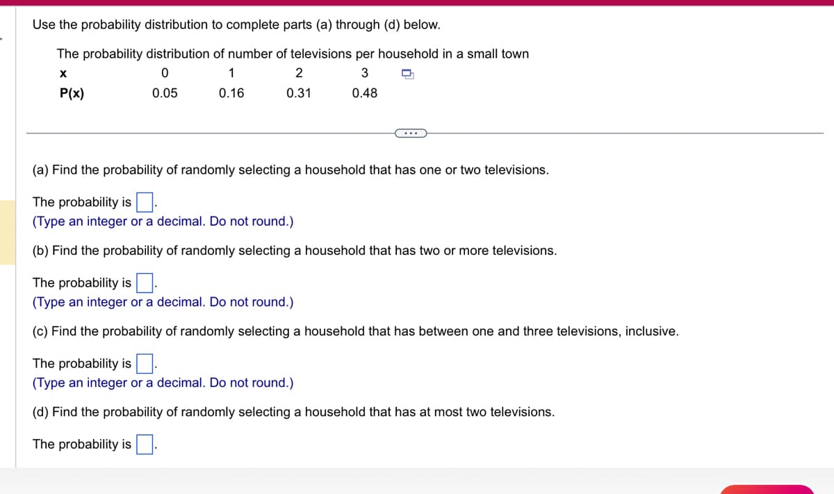 Use the probability distribution to complete parts (a) through (d) below.
The probability distribution of number of televisions per household in a small town
X
0
1
3
P(x)
0.05
0.16
0.48
2
0.31
(a) Find the probability of randomly selecting a household that has one or two televisions.
The probability is.
(Type an integer or a decimal. Do not round.)
(b) Find the probability of randomly selecting a household that has two or more televisions.
The probability is.
(Type an integer or a decimal. Do not round.)
(c) Find the probability of randomly selecting a household that has between one and three televisions, inclusive.
The probability is.
(Type an integer or a decimal. Do not round.)
(d) Find the probability of randomly selecting a household that has at most two televisions.
The probability is