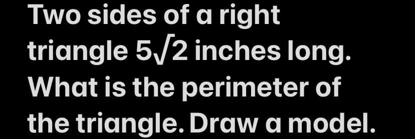 ### Problem Statement:

**Topic: Geometry - Right Triangle Perimeter**

**Question:**

Two sides of a right triangle are 5√2 inches long. What is the perimeter of the triangle? Draw a model.

### Explanation:

In this problem, you are given a right triangle with two sides measuring 5√2 inches each. This means that the triangle is an isosceles right triangle, where the two legs (the sides forming the right angle) are equal in length. The goal is to find the perimeter of the triangle and provide a model of it.

#### Steps to Solve:

1. **Identify the Sides:**
    - Let the lengths of the legs be \( a = 5\sqrt{2} \) inches each.

2. **Calculate the Hypotenuse:**
    - Use the Pythagorean theorem \( a^2 + b^2 = c^2 \) to find the length of the hypotenuse.
    - Substitute \( a \) and \( b \) with \( 5\sqrt{2} \): \((5\sqrt{2})^2 + (5\sqrt{2})^2 = c^2\)
    - Simplify: \( 2 \cdot 25 = c^2 \)
    - Solve for \( c \): \( c = \sqrt{50} = 5\sqrt{2} \)

3. **Find the Perimeter:**
    - The perimeter \( P \) of the triangle is the sum of the lengths of all three sides:
    - \( P = a + b + c\)
    - Substitute the values: \( P = 5\sqrt{2} + 5\sqrt{2} + 5\sqrt{2} \)
    - Combine like terms: \( P = 15\sqrt{2} \)

4. **Draw the Model:**
    - Draw a right triangle with two equal legs each measuring \( 5\sqrt{2} \) inches and the hypotenuse also measuring \( 5\sqrt{2} \) inches.

### Conclusion:

The perimeter of the right triangle is \( 15\sqrt{2} \) inches.

*Note: To visualize, you can draw a right triangle where each leg is marked as \( 5\sqrt{2} \) inches and label the hypotenuse with the same length as well.*

