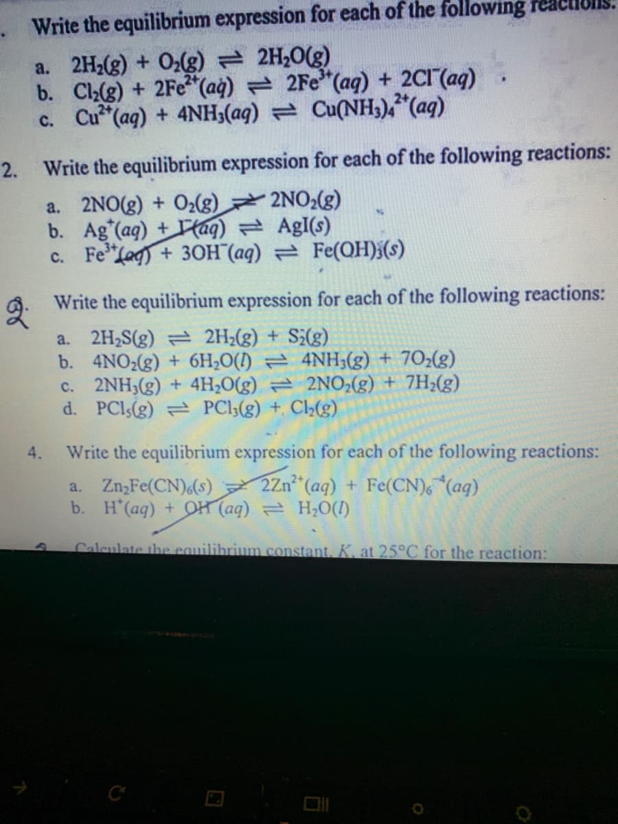 Write the equilibrium expression for each of the following reaet
a. 2H2(g) + O2g) 2H20(g)
b. Cl(g) + 2Fe (aġ) = 2Fe"(aq) + 2CI(ag)
c. Cu (ag) + 4NH;(ag) = Cu(NH3),"(aq)
2. Write the equilibrium expression for each of the following reactions:
a. 2NO(g) + O2(g) 2NO2(g)
b. Ag (ag) + Taq) AgI(s)
c. Fe"Lag) + 30H (aq) Fe(OH);(s)
Write the equilibrium expression for each of the following reactions:
a. 2H,S(g) 2H2(g) + Si(g)
b. 4NO2(g) + 6H;O() 4NH;(g) + 702(g)
c. 2NH3(g) + 4H,0(g) = 2NO2(g) + 7H2(g)
d. PCls(g) PCl3(g) + C(g)
4.
Write the equilibrium expression for each of the following reactions:
a. Zn,Fe(CN)(s) 2Zn (aq) + Fe(CN), (ag)
b. H'(aq) + OH (aq) H,O(1)
Calculate the cauilibrium constant, K. at 25°C for the reaction:
