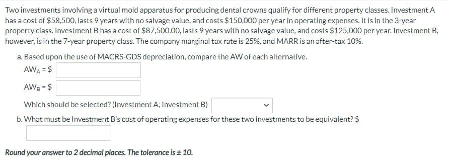 Two investments involving a virtual mold apparatus for producing dental crowns qualify for different property classes. Investment A
has a cost of $58,500, lasts 9 years with no salvage value, and costs $150,000 per year in operating expenses. It is in the 3-year
property class. Investment B has a cost of $87,500.00, lasts 9 years with no salvage value, and costs $125,000 per year. Investment B,
however, is in the 7-year property class. The company marginal tax rate is 25%, and MARR is an after-tax 10%.
a. Based upon the use of MACRS-GDS depreciation, compare the AW of each alternative.
AWA = $
AWB = $
Which should be selected? (Investment A; Investment B)
b. What must be Investment B's cost of operating expenses for these two investments to be equivalent? $
Round your answer to 2 decimal places. The tolerance is ± 10.