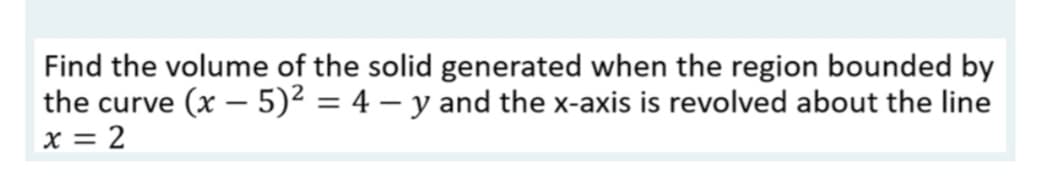 Find the volume of the solid generated when the region bounded by
the curve (x - 5)² = 4 − y and the x-axis is revolved about the line
x = 2