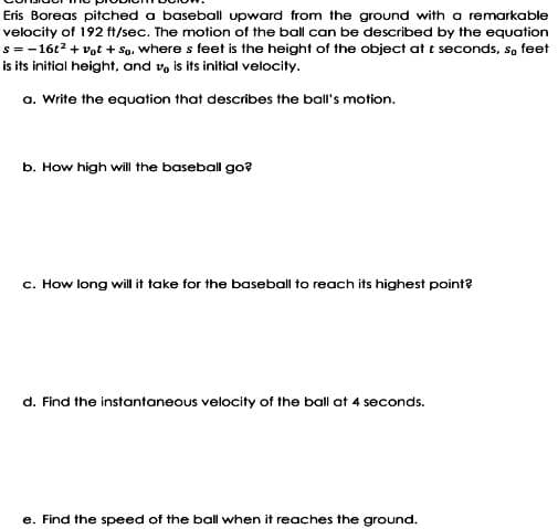 Eris Boreas pitched a baseball upward from the ground with a remarkable
velocity of 192 ft/sec. The motion of the ball can be described by the equation
s = -16t2 + vot + So. where s feet is the height of the object at t seconds, so feet
is its initial height, and vo is its initial velocity.
a. Write the equation that describes the ball's motion.
b. How high will the baseball go?
c. How long will it take for the baseball to reach its highest point?
d. Find the instantaneous velocity of the ball at 4 seconds.
e. Find the speed of the ball when it reaches the ground.
