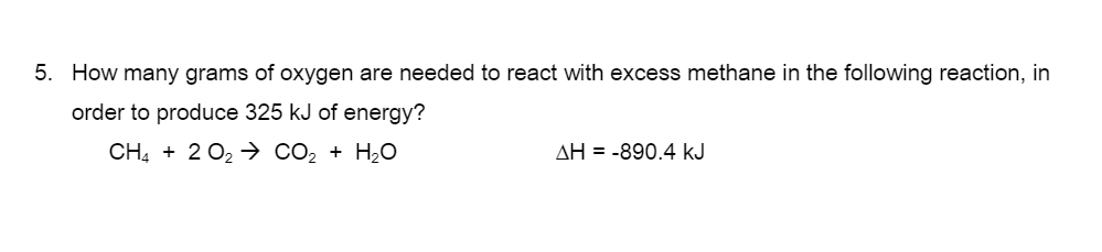 5. How many grams of oxygen are needed to react with excess methane in the following reaction, in
order to produce 325 kJ of energy?
CH4 + 2 O2 > CO2 + H2O
AH = -890.4 kJ
