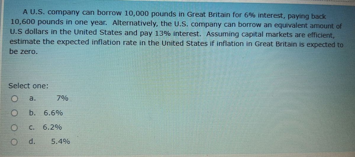 A U.S. company can borrow 10,000 pounds in Great Britain for 6% interest, paying back
10,600 pounds in one year. Alternatively, the U.S. company can borrow an equivalent amount of
U.S dollars in the United States and pay 13% interest. Assuming capital markets are efficient,
estimate the expected inflation rate in the United States if inflation in Great Britain is expected to
be zero.
Select one:
a.
7%
b. 6.6%
C.
6.2%
d.
5.4%
