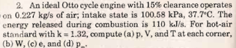 2. An ideal Otto cycle engine with 15% clearance operates
on 0.227 kg/s of air; intake state is 100.58 kPa, 37.7°C. The
energy released during combustion is 110 kJ/s. For hot-air
standard with k = 1.32, compute (a) p, V, and Tat each corner,
(b) W, (c) e, and (d) p.m
