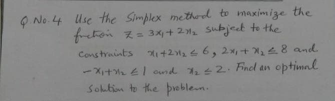 Q. No. 4 Use the Simplex method to maximize the
freton z= 3x+ 212 Subject to the
%3D
Constraints
1+22 6, 2x,+28 and
-X+2 E1 ond 22 Fnel an optimal
Solubion to the þreblem.
