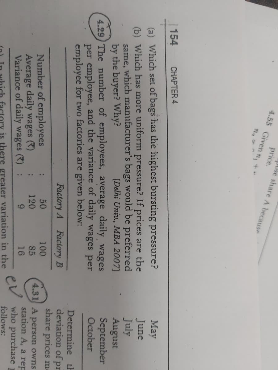 PUse share A because
price.
4.55 Given n, +
154
CHAPTER 4
(a) Which set of bags has the highest bursting pressure?
(b) Which has more uniform pressure? If prices are the
same, which manufacturer's bags would be preferred
by the buyer? Why?
4.29 The number of employees, average daily wages
per employee, and the variance of daily wages per
employee for two factories are given below:
May
June
July
August
September
October
[Delhi Univ., MBA 2007]
Determine th
deviation of pr
share prices me
Factory A Factory B
50
100
Number of employees
Average daily wages (R)
Variance of daily wages
4.31 A person owns
station A, a rep
who purchase
120
85
:
9.
16
ev
follows:
actory is there greater variation in the
