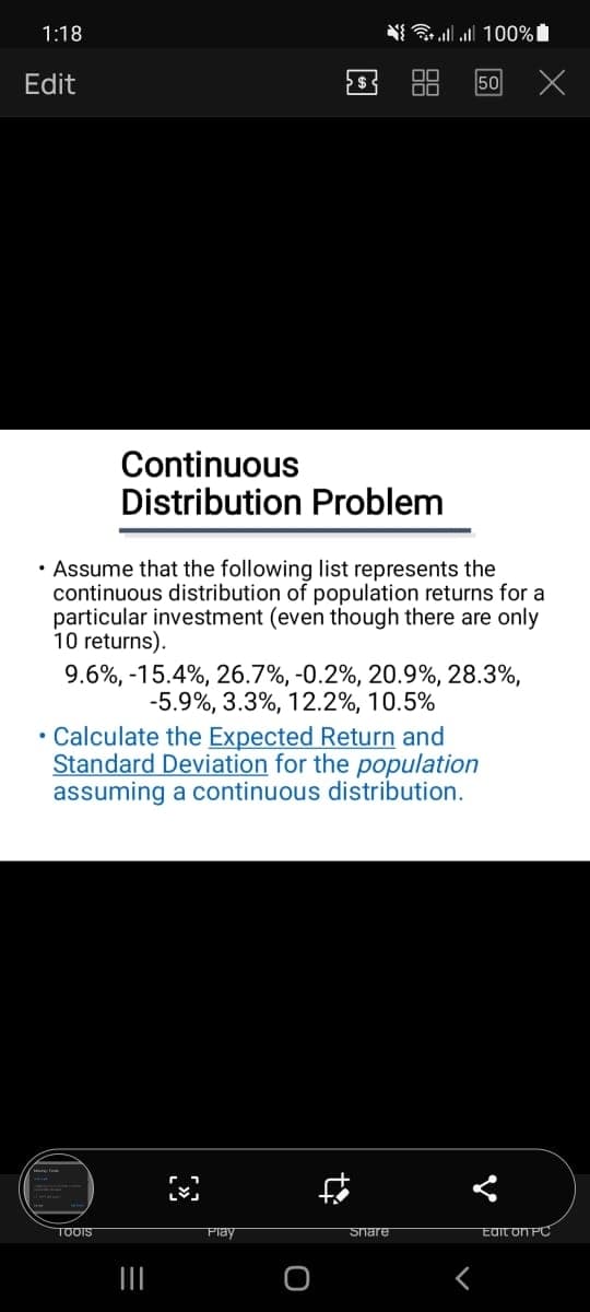 1:18
N all all 100%
Edit
50
Continuous
Distribution Problem
• Assume that the following list represents the
continuous distribution of population returns for a
particular investment (even though there are only
10 returns).
9.6%, -15.4%, 26.7%, -0.2%, 20.9%, 28.3%,
-5.9%, 3.3%, 12.2%, 10.5%
• Calculate the Expected Return and
Standard Deviation for the population
assuming a continuous distribution.
TOOIS
Play
Snare
EdIT ON PC
