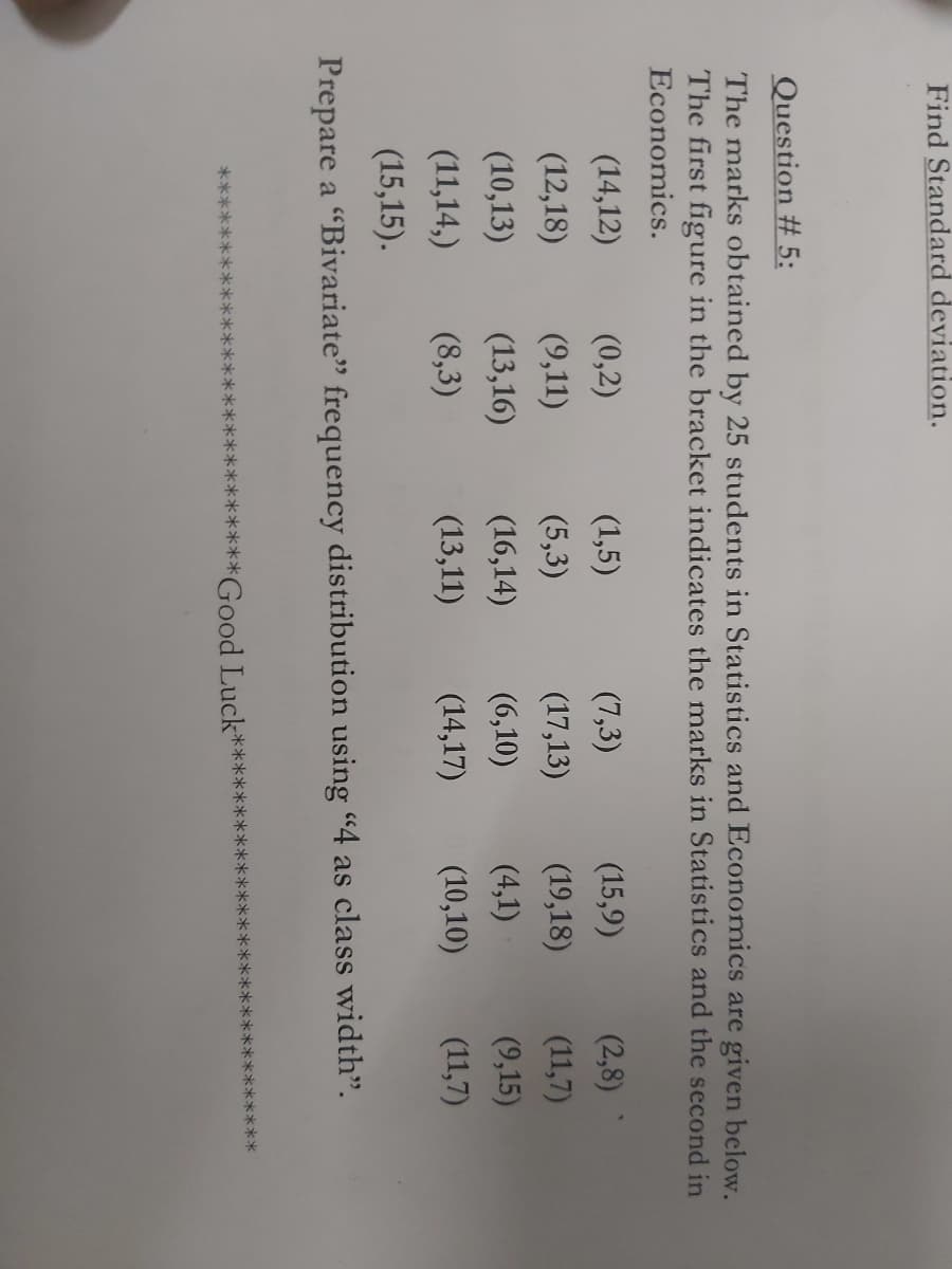 Find Standard deviation.
Question # 5:
The marks obtained by 25 students in Statistics and Economics are given below.
The first figure in the bracket indicates the marks in Statistics and the second in
Economics.
(14,12)
(0,2)
(1,5)
(7,3)
(15,9)
(2,8)
(12,18)
(9,11)
(5,3)
(17,13)
(19,18)
(11,7)
(10,13)
(13,16)
(16,14)
(6,10)
(4,1)
(9,15)
(11,14,)
(8,3)
(13,11)
(14,17)
(10,10)
(11,7)
(15,15).
Prepare a "Bivariate" frequency distribution using "4 as class width".
*****
***
**Good Luck*
