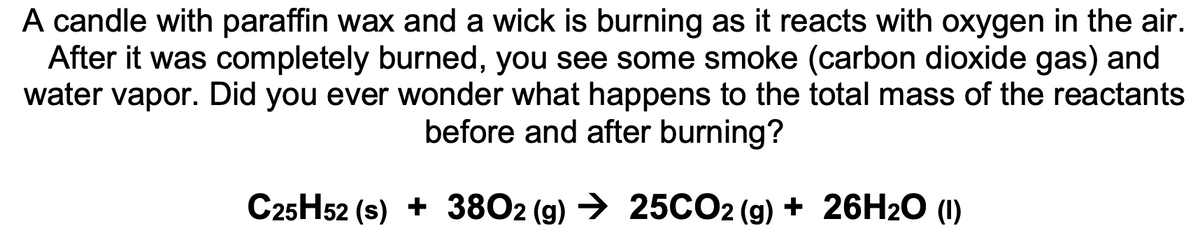 A candle with paraffin wax and a wick is burning as it reacts with oxygen in the air.
After it was completely burned, you see some smoke (carbon dioxide gas) and
water vapor. Did you ever wonder what happens to the total mass of the reactants
before and after burning?
C25H52 (s) + 3802 (g) → 25CO2 (g) + 26H2O (1)
