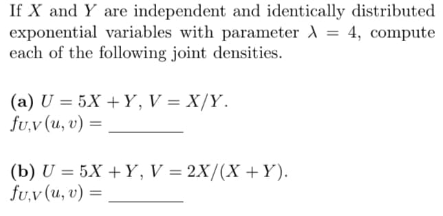 If X and Y are independent and identically distributed
exponential variables with parameter λ = 4, compute
A
each of the following joint densities.
(a) U = 5X+Y, V = X/Y.
fu,v (u, v) =
(b) U5X+Y, V = 2X/(X + Y).
fu,v (u, v) =