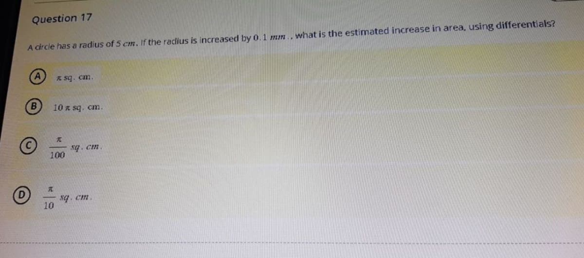 Question 17
A circle has a radius of 5 cm. If the radius is increased by 0.1 mm.. what is the estimated increase in area, using differentials?
A
B
10 x sq. cm.
* sq. cm.
A
100
10
I
sq. cm.
sq.cm.