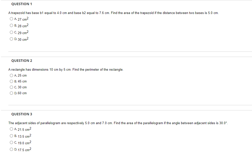 QUESTION 1
A trapezoid has base b1 equal to 4.0 cm and base b2 equal to 7.6 cm. Find the area of the trapezoid if the distance between two bases is 5.0 cm.
O A. 27 cm²
O B. 28 cm²
O C. 29 cm²
O D. 30 cm²
QUESTION 2
A rectangle has dimensions 10 cm by 5 cm. Find the perimeter of the rectangle.
O A. 25 cm
O B. 45 cm
O C. 30 cm
O D. 60 cm
QUESTION 3
The adjacent sides of parallelogram are respectively 5.0 cm and 7.0 cm. Find the area of the parallelogram if the angle between adjacent sides is 30.0°.
O A. 21.5 cm²
O B. 13.5 cm²
O C. 19.0 cm²
O D. 17.5 cm²
