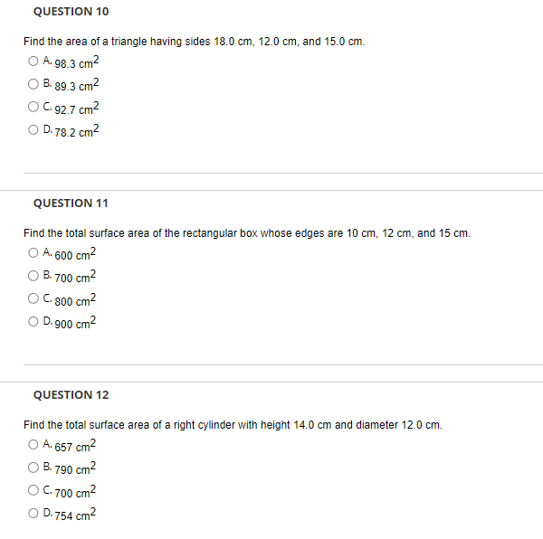 QUESTION 10
Find the area of a triangle having sides 18.0 cm, 12.0 cm, and 15.0 cm.
O A. 98.3 cm²
B. 89.3 cm²
C. 92.7 cm²
78.2 cm²
D.
QUESTION 11
Find the total surface area of the rectangular box whose edges are 10 cm, 12 cm, and 15 cm.
A. 600 cm²
B. 700 cm²
C. 800 cm²
O D.900 cm²
QUESTION 12
Find the total surface area of a right cylinder with height 14.0 cm and diameter 12.0 cm.
A. 657 cm²
B.790 cm²
C.700 cm²
D.754 cm²