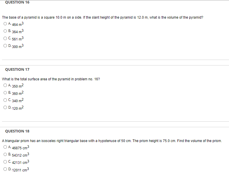 QUESTION 16
The base of a pyramid is a square 10.0 m on a side. If the slant height of the pyramid is 12.0 m, what is the volume of the pyramid?
A. 464 m³
B. 364 m3
C. 561 m³
D.300 m³
QUESTION 17
What is the total surface area of the pyramid in problem no. 16?
O A. 350 m²
B. 360 m²
OC. 340 m²
D. 120 m²
QUESTION 18
A triangular prism has an isosceles right triangular base with a hypotenuse of 50 cm. The prism height is 75.0 cm. Find the volume of the prism.
O A. 46875 cm³
O B. 54312 cm³
OC. 42131 cm³
O D. 12011 cm³
