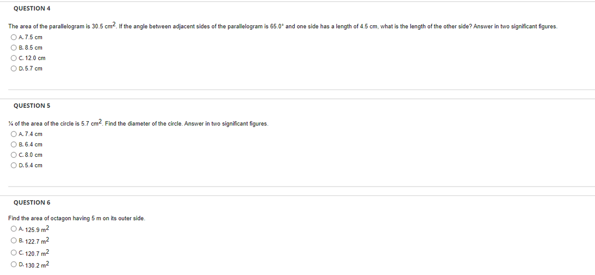 QUESTION 4
The area of the parallelogram is 30.5 cm². If the angle between adjacent sides of the parallelogram is 65.0° and one side has a length of 4.5 cm, what is the length of the other side? Answer in two significant figures.
O A. 7.5 cm
OB. 8.5 cm
O C. 12.0 cm
O D.5.7 cm
QUESTION 5
% of the area of the circle is 5.7 cm². Find the diameter of the circle. Answer in two significant figures.
O A. 7.4 cm
O B. 6.4 cm
O C. 8.0 cm
O D.5.4 cm
QUESTION 6
Find the area of octagon having 5 m on its outer side.
O A. 125.9 m²
O B. 122.7 m²
O C. 120.7 m²
OD. 130.2 m²