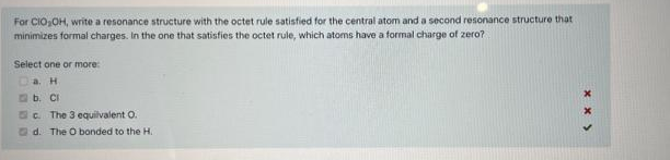 For CIO,OH, write a resonance structure with the octet rule satisfied for the central atom and a second resonance structure that
minimizes formal charges. In the one that satisfies the octet rule, which atoms have a formal charge of zero?
Select one or more:
Da. H
a b. CI
C. The 3 equilvalent O.
d. The O bonded to the H.
x x >
