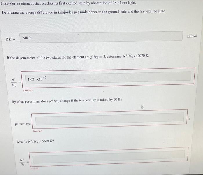 Consider an element that reaches its first excited state by absorption of 480.4 nm light.
Determine the energy difference in kilojoules per mole between the ground state and the first excited state.
AE =
248.2
kJ/mol
If the degeneracies of the two states for the element are g*/go = 3., determine N'/No at 2070 K.
N°
1.63 x10-6
No
Incorrect
By what percentage does N'INo change if the temperature is raised by 20 K?
percentage:
Incorrect
What is N*/No at 5620 K?
N°
No
ancorrect
