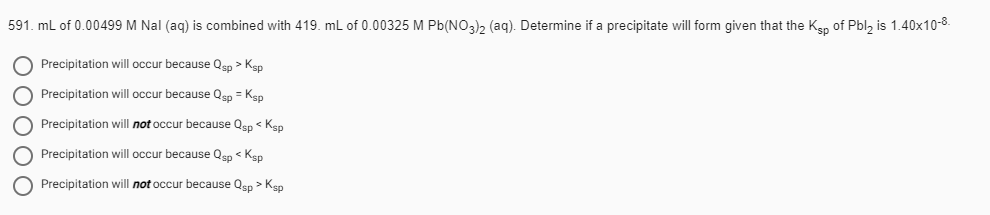 591. mL of 0.00499 M Nal (aq) is combined with 419. mL of 0.00325 M Pb(NO3), (aq). Determine if a precipitate will form given that the Ken of Pbl, is 1.40x10-8.
Precipitation will occur because Qsp > Ksp
O Precipitation will occur because Qsp = Kgp
O Precipitation will not occur because Qsp < Ksp
O Precipitation will occur because Qen < Ken
O Precipitation will not occur because Qsp > Kep
O0000
