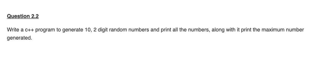 Question 2.2
Write a c++ program to generate 10, 2 digit random numbers and print all the numbers, along with it print the maximum number
generated.
