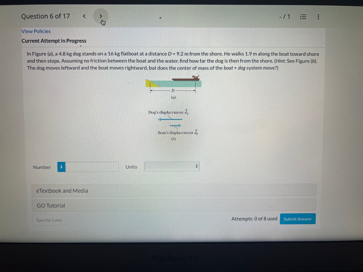 ---

### Problem Statement

**Current Attempt in Progress**

In Figure (a), a 4.8 kg dog stands on a 16 kg flatboat at a distance \( D = 9.2 \) meters from the shore. The dog walks 1.9 meters along the boat toward the shore and then stops. Assuming no friction between the boat and the water, find how far the dog is from the shore. (*Hint: See Figure (b). The dog moves leftward and the boat moves rightward, but does the center of mass of the boat + dog system move?*)

#### Explanation of Figures:

**Figure (a)**:  
This diagram shows the initial setup with a dog standing on a flatboat. The dog and the flatboat are floating in water, and the distance between the boat and the shore is 9.2 meters.

**Figure (b)**:  
This diagram shows the displacement of both the dog and the boat after the dog starts moving. The arrows indicate the direction of movement:
- The dog's displacement is shown moving leftward.
- The boat's displacement is shown moving rightward.

### Required Input

**Number**: (Enter the numerical value for how far the dog is from the shore)  
**Units**: (Select the appropriate unit for your answer)

#### Interactive Elements

- **eTextbook and Media**: Link
- **GO Tutorial**: Link
- **Save for Later**: Button
- **Submit Answer**: Button

#### Attempt Status

- **Attempts Used**: 0 of 8

---
