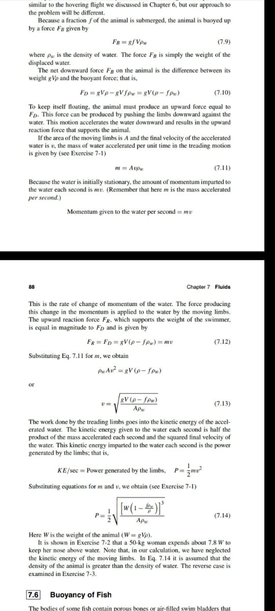 similar to the hovering flight we discussed in Chapter 6, but our approach to
the problem will be different.
Because a fraction f of the animal is submerged, the animal is buoyed up
by a force FB given by
FB = 8f Vpu
(7.9)
where py is the density of water. The force Fg is simply the weight of the
displaced water.
The net downward force FR on the animal is the difference between its
weight g Vp and the buoyant force; that is,
Fp = gVp- gVfpw= gV(p- fPw)
(7.10)
To keep itself floating, the animal must produce an upward force equal to
Fp. This force can be produced by pushing the limbs downward against the
water. This motion accelerates the water downward and results in the upward
reaction force that supports the animal.
If the area of the moving limbs is A and the final velocity of the accelerated
water is v, the mass of water accelerated per unit time in the treading motion
is given by (see Exercise 7-1)
m = Avpu
(7.11)
Because the water is initially stationary, the amount of momentum imparted to
the water each second is mv. (Remember that here m is the mass accelerated
per second.)
Momentum given to the water per second = mv
88
Chapter 7 Fluids
This
the rate of change of momentum of the water. The force producing
this change in the momentum is applied to the water by the moving limbs.
The upward reaction force FR, which supports the weight of the swimmer,
is equal in magnitude to Fp and is given by
FR = Fp = gV(p - fPw) = mv
(7.12)
Substituting Eq. 7.11 for m, we obtain
Pw Av? = gV (p- SPu)
or
gV (p- fpw)
(7.13)
Apu
The work done by the treading limbs goes into the kinetic energy of the accel-
erated water. The kinetic energy given to the water each second is half the
product of the mass accelerated each second and the squared final velocity of
water. This kinetic energy imparted to the
generated by the limbs; that is.
each second is the power
KE/sec = Power generated by the limbs,
P=
Substituting equations for m and v, we obtain (see Exercise 7-1)
w(1-4)
P=
(7.14)
Apw
Here W is the weight of the animal (W = gVp).
It is shown in Exercise 7-2 that a 50-kg woman expends about 7.8 W to
keep her nose above water. Note that, in our calculation, we have neglected
the kinetic energy of the moving limbs. In Eq. 7.14 it is assumed that the
density of the animal is greater than the density of water. The reverse case is
examined in Exercise 7-3.
7.6 Buoyancy of Fish
The bodies of some fish contain porous bones or air-filled swim bladders that
