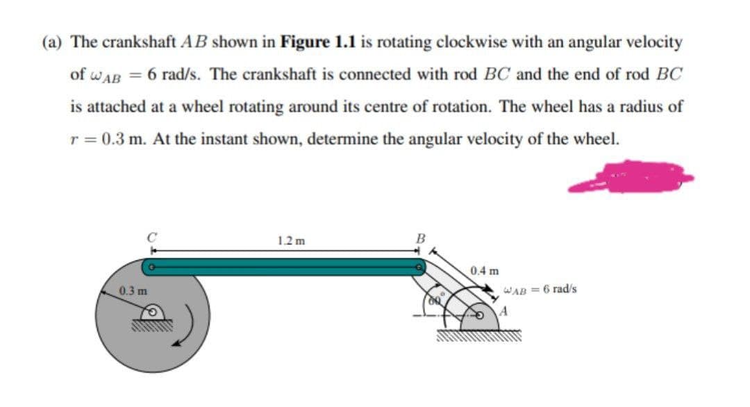 (a) The crankshaft AB shown in Figure 1.1 is rotating clockwise with an angular velocity
of wAB = 6 rad/s. The crankshaft is connected with rod BC and the end of rod BC
is attached at a wheel rotating around its centre of rotation. The wheel has a radius of
r = 0.3 m. At the instant shown, determine the angular velocity of the wheel.
1.2 m
0.4 m
0.3 m
WAB = 6 rad/s
