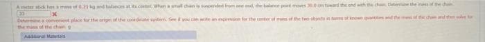 A et stick has a mass of 0.21 kg and halanos at its.coete When a mal chan is suspended from one end, the balance point moves 30 on toward the end with the ch Detemne the mess if the chin
(3)
Detmne converet place for the ongnf the codate vystem. Seef you can wen espreion for the terof mas of the two obnts in temskren.paresandd the mes of de cam d them l t
the mass of he chg
Addonal Matertals
