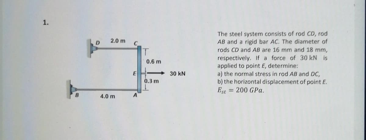 1.
The steel system consists of rod CD, rod
AB and a rigid bar AC. The diameter of
rods CD and AB are 16 mm and 18 mm,
2.0 m
D
T.
respectively. If a force of 30 kN is
applied to point E, determine:
a) the normal stress in rod AB and DC,
b) the horizontal displacement of point E.
Est = 200 GPa.
0.6 m
30 kN
0.3 m
4.0 m
