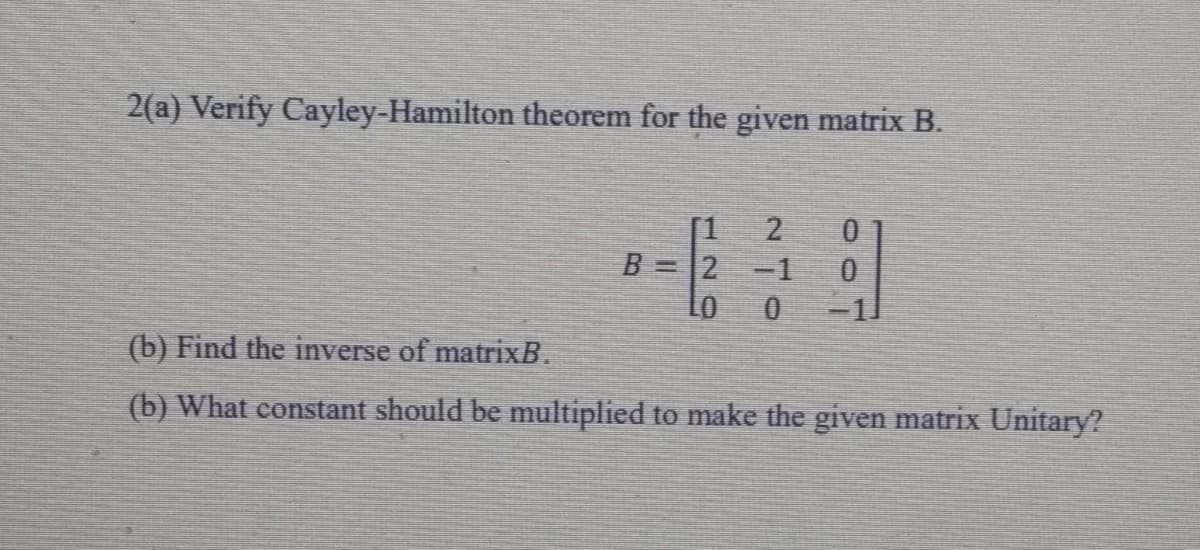 2(a) Verify Cayley-Hamilton theorem for the given matrix B.
[1
B =2
-1
(b) Find the inverse of matrixB.
(b) What constant should be multiplied to make the given matrix Unitary?
