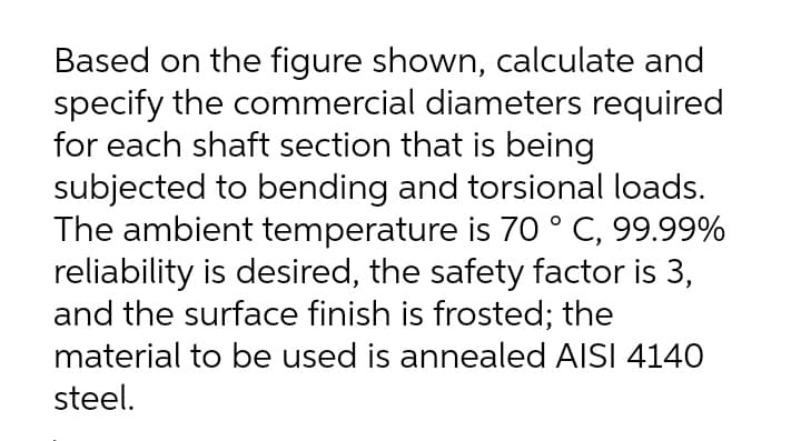 Based on the figure shown, calculate and
specify the commercial diameters required
for each shaft section that is being
subjected to bending and torsional loads.
The ambient temperature is 70 ° C, 99.99%
reliability is desired, the safety factor is 3,
and the surface finish is frosted; the
material to be used is annealed AISI 4140
steel.
