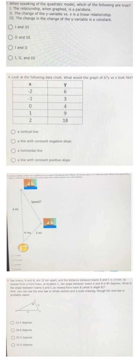 When speaking of the quadratic model, which of the following are true?
I. The relationship, when graphed, is a parabola.
II. The change of the y-variable vs. x is a linear relationship.
III. The change in the change of the y-variable is a constant.
O I and III
O II and III
O I and II
O I, II, and III
4. Look at the following data chart. What would the graph of A?y vs x look like?
y
-2
-1
4
18
O a vertical line
O a line with constant negative slope
O a horizontal line
O a line with constant positive slope
LA bt iinly 2 mies from aighthouse at an angle of 45 degrees tant of North 30 minutes later,is miles du t Whathespdthe
beat, in mileheu Ht you can use the cosine law or whole
vectors and a scale drawing
Speed?
4 mi
45 deg
2 mi
6. Two towns, A and B, are 32 km apart, and the distance between towns A and C is 14 km. As
viewed from a third town, at location C, the angle between towns A and B is 89 degrees. What is
the angle between towns A and C as viewed from town B (what is angle B)?
Hint: you can use the sine law or whole vectors and a scale drawing, though the sine law is
probably easier.
O 22.5 degrees
O 28.6 degrees
O 32.5 degrees
O 25.9 degrees
