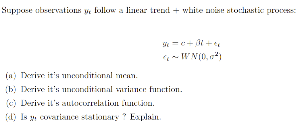 Suppose observations yt follow a linear trend + white noise stochastic process:
Yt = c+ Bt + €t
Ez ~ WN(0, o²)
(a) Derive it’s unconditional mean.
(b) Derive it's unconditional variance function.
(c) Derive it's autocorrelation function.
(d) Is yt covariance stationary ? Explain.
