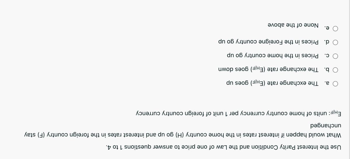 Use the Interest Parity Condition and the Law of one price to answer questions 1 to 4.
What wo happ if interest rates in the home country (H) go up and interest rates in the foreign country (F) stay
unchanged
EH/F: of home country currency per 1 unit of foreign country currency
O a.
The exchange rate (EH/F) goes up
O b. The exchange rate (EH/F) goes down
c. Prices in the home country go up
O d. Prices in the Foreigne country go up
Ое.
None of the above
