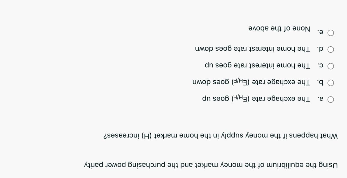 Using th equilibriu of the money market and the purchasing power parity
What ha if the money supply in the home market (H) increases?
а.
The exchage rate (EH/F) goes up
b. The exchage rate (EH/F) goes down
C.
The home interest rate goes up
d. The home interest rate goes down
е.
None of the above
