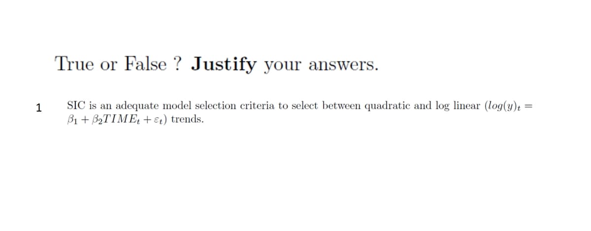 **True or False? Justify your answers.**

1. **SIC is an adequate model selection criteria to select between quadratic and log linear \((\log(y)_t = \beta_1 + \beta_2TIME_t + \epsilon_t)\) trends.**

---

*Explanation:*

This exercise asks whether the Schwarz Information Criterion (SIC) is appropriate for choosing between two types of trends: quadratic and log linear. The mathematical expression \((\log(y)_t = \beta_1 + \beta_2TIME_t + \epsilon_t)\) represents a model where the natural logarithm of the dependent variable \(y\) is a linear function of time \(t\) with parameters \(\beta_1\), \(\beta_2\), and an error term \(\epsilon_t\).