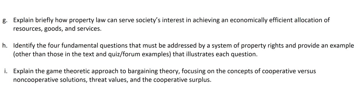 g. Explain briefly how property law can serve society's interest in achieving an economically efficient allocation of
resources, goods, and services.
h. Identify the four fundamental questions that must be addressed by a system of property rights and provide an example
(other than those in the text and quiz/forum examples) that illustrates each question.
i. Explain the game theoretic approach to bargaining theory, focusing on the concepts of cooperative versus
noncooperative solutions, threat values, and the cooperative surplus.
