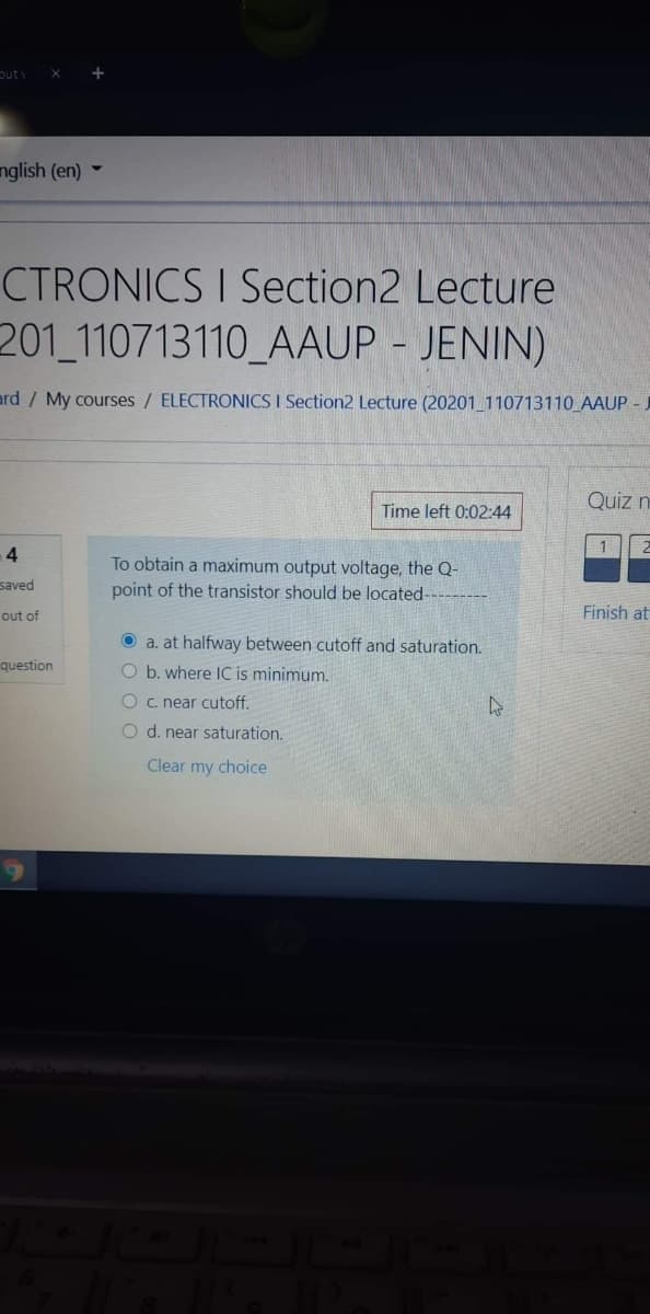 out
nglish (en) -
CTRONICS I Section2 Lecture
201 110713110_AAUP - JENIN)
ard / My courses / ELECTRONICS I Section2 Lecture (20201_110713110_AAUP - J
Quiz n
Time left 0:02:44
4
To obtain a maximum output voltage, the Q-
point of the transistor should be located-
saved
out of
Finish at
O a. at halfway between cutoff and saturation.
question
O b. where IC is minimum.
O c. near cutoff.
O d. near saturation.
Clear my choice
