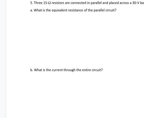 5. Three 15-2 resistors are connected in parallel and placed across a 30-V ba
a. What is the equivalent resistance of the parallel circuit?
b. What is the current through the entire circuit?
