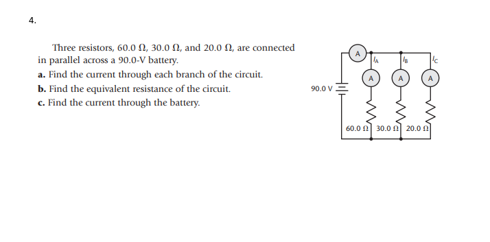 4.
Three resistors, 60.0 N, 30.0 N, and 20.0 N, are connected
in parallel across a 90.0-V battery.
a. Find the current through each branch of the circuit.
b. Find the equivalent resistance of the circuit.
90.0 V
c. Find the current through the battery.
60.0 0 30.0 n 20.0 0
