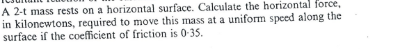 A 2-t mass rests on a horizontal surface. Calculate the horizontal force,
in kilonewtons, required to move this mass at a uniform speed along the
surface if the coefficient of friction is 0-35.