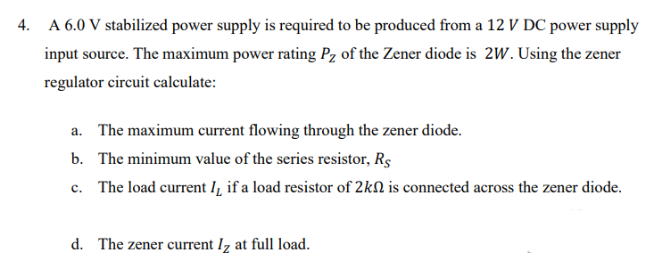 4. A 6.0 V stabilized power supply is required to be produced from a 12 V DC power supply
input source. The maximum power rating Pz of the Zener diode is 2W. Using the zener
regulator circuit calculate:
a. The maximum current flowing through the zener diode.
b. The minimum value of the series resistor, Re
c. The load current I, if a load resistor of 2kn is connected across the zener diode.
d. The zener current Iz at full load.